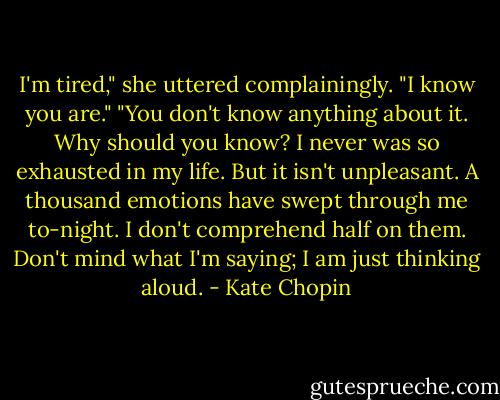 I'm tired," she uttered complainingly.<br />"I know you are."<br />"You don't know anything about it. Why should you know? I never was so exhausted in my life. But it isn't unpleasant. A thousand emotions have swept through me to-night. I don't comprehend half on them. Don't mind what I'm saying; I am just thinking aloud. - Kate Chopin