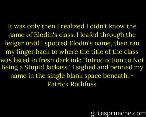 It was only then I realized I didn't know the name of Elodin's class. I leafed through the ledger until I spotted Elodin's name, then ran my finger back to where the title of the class was listed in fresh dark ink: "Introduction to Not Being a Stupid Jackass."<br />I sighed and penned my name in the single blank space beneath. - Patrick Rothfuss