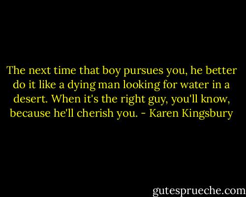 The next time that boy pursues you, he better do it like a dying man looking for water in a desert. When it's the right guy, you'll know, because he'll cherish you. - Karen Kingsbury