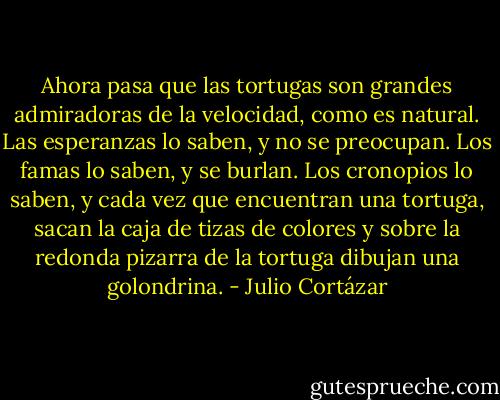 Ahora pasa que las tortugas son grandes admiradoras de la velocidad, como es natural. Las esperanzas lo saben, y no se preocupan. Los famas lo saben, y se burlan. Los cronopios lo saben, y cada vez que encuentran una tortuga, sacan la caja de tizas de colores y sobre la redonda pizarra de la tortuga dibujan una golondrina. - Julio Cortázar