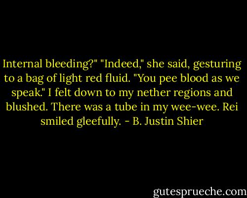 Internal bleeding?"<br />"Indeed," she said, gesturing to a bag of light red fluid. "You pee blood as we speak."<br />I felt down to my nether regions and blushed. There was a tube in my wee-wee. Rei smiled gleefully. - B. Justin Shier