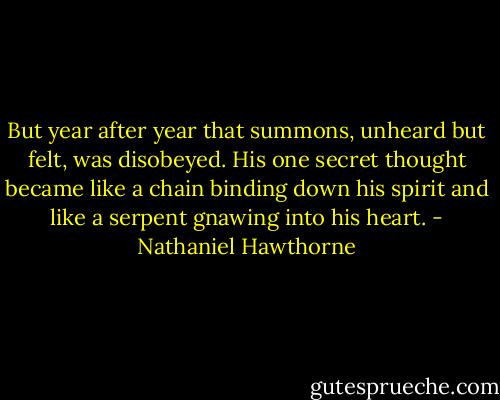 But year after year that summons, unheard but felt, was disobeyed. His one secret thought became like a chain binding down his spirit and like a serpent gnawing into his heart. - Nathaniel Hawthorne