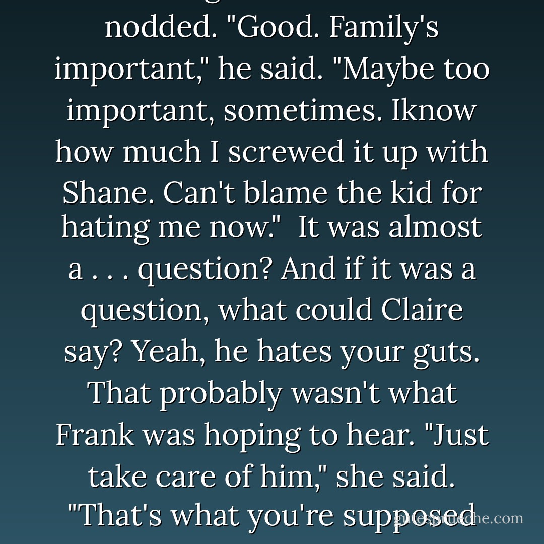How is he?"<br />"Who?"<br />"Your father."<br />Of all the things Claire had expected, that wasn't it, and it took her a minute of honest puzzlement to try to work out why someone like Frank Collins would even care. <br />She finally said,"He's doing okay. I talked to my mom yesterday; the doctors think they can fix his heart problem. He's feeling a lot better."<br />Frank nodded. "Good. Family's important," he said. "Maybe too important, sometimes. Iknow how much I screwed it up with Shane. Can't blame the kid for hating me now."<br /> It was almost a . . . question? And if it was a question, what could Claire say?<br />Yeah, he hates your guts. That probably wasn't what Frank was hoping to hear.<br />"Just take care of him," she said. "That's what you're supposed to do. Stop using him, and start protecting him. I know he thinks he doesn't need it, but sometimes he does. Sometimes we all do."<br />Now Frank did look up, and Claire felt a blush building in her face as he stared at her like he was actually seeing her for a change. <br />"He did okay," Shane's dad finally said. "Picking you. - Rachel Caine