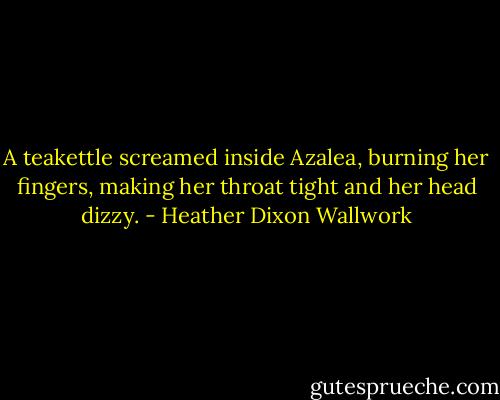 A teakettle screamed inside Azalea, burning her fingers, making her throat tight and her head dizzy. - Heather Dixon Wallwork