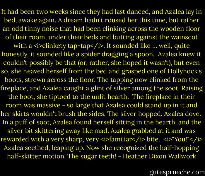 It had been two weeks since they had last danced, and Azalea lay in bed, awake again. A dream hadn't roused her this time, but rather an odd tinny noise that had been clinking across the wooden floor of their room, under their beds and butting against the wainscot with a <i>clinkety tap-tap</i>. It sounded like ... well, quite honestly, it sounded like a spider dragging a spoon.<br /><br />Azalea knew it couldn't possibly be that (or, rather, she hoped it wasn't), but even so, she heaved herself from the bed and grasped one of Hollyhock's boots, strewn across the floor. The tapping now clinked from the fireplace, and Azalea caught a glint of silver among the soot. Raising the boot, she tiptoed to the unlit hearth.<br /><br />The fireplace in their room was massive - so large that Azalea could stand up in it and her skirts wouldn't brush the sides. The silver hopped. Azalea dove.<br /><br />In a puff of soot, Azalea found herself sitting in the hearth, and the silver bit skittering away like mad. Azalea grabbed at it and was rewarded with a very sharp, very <i>familiar</i> bite.<br /><br /><i>"You!"</i> Azalea seethed, leaping up. Now she recognized the half-hopping half-skitter motion. The sugar teeth! - Heather Dixon Wallwork