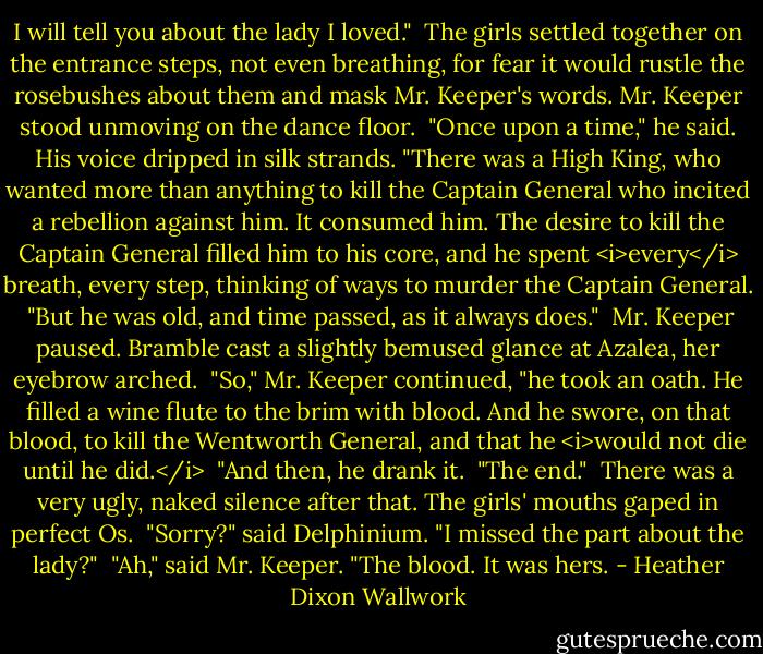 I will tell you about the lady I loved."<br /><br />The girls settled together on the entrance steps, not even breathing, for fear it would rustle the rosebushes about them and mask Mr. Keeper's words. Mr. Keeper stood unmoving on the dance floor.<br /><br />"Once upon a time," he said. His voice dripped in silk strands. "There was a High King, who wanted more than anything to kill the Captain General who incited a rebellion against him. It consumed him. The desire to kill the Captain General filled him to his core, and he spent <i>every</i> breath, every step, thinking of ways to murder the Captain General.<br /><br />"But he was old, and time passed, as it always does."<br /><br />Mr. Keeper paused. Bramble cast a slightly bemused glance at Azalea, her eyebrow arched.<br /><br />"So," Mr. Keeper continued, "he took an oath. He filled a wine flute to the brim with blood. And he swore, on that blood, to kill the Wentworth General, and that he <i>would not die until he did.</i><br /><br />"And then, he drank it.<br /><br />"The end."<br /><br />There was a very ugly, naked silence after that. The girls' mouths gaped in perfect Os.<br /><br />"Sorry?" said Delphinium. "I missed the part about the lady?"<br /><br />"Ah," said Mr. Keeper. "The blood. It was hers. - Heather Dixon Wallwork