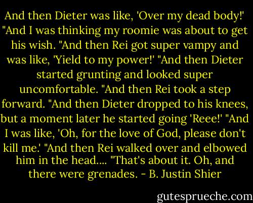 And then Dieter was like, 'Over my dead body!'<br />"And I was thinking my roomie was about to get his wish.<br />"And then Rei got super vampy and was like, 'Yield to my power!'<br />"And then Dieter started grunting and looked super uncomfortable.<br />"And then Rei took a step forward.<br />"And then Dieter dropped to his knees, but a moment later he started going 'Reee!'<br />"And I was like, 'Oh, for the love of God, please don't kill me.'<br />"And then Rei walked over and elbowed him in the head....<br />"That's about it. Oh, and there were grenades. - B. Justin Shier