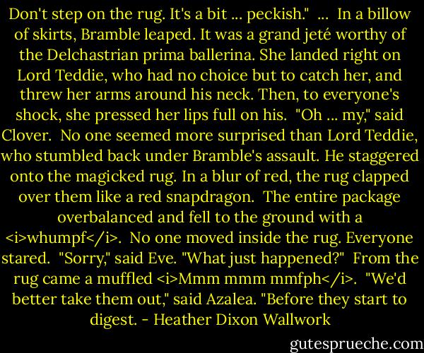 Don't step on the rug. It's a bit ... peckish."<br /><br />...<br /><br />In a billow of skirts, Bramble leaped. It was a grand jeté worthy of the Delchastrian prima ballerina. She landed right on Lord Teddie, who had no choice but to catch her, and threw her arms around his neck. Then, to everyone's shock, she pressed her lips full on his.<br /><br />"Oh ... my," said Clover.<br /><br />No one seemed more surprised than Lord Teddie, who stumbled back under Bramble's assault. He staggered onto the magicked rug. In a blur of red, the rug clapped over them like a red snapdragon.<br /><br />The entire package overbalanced and fell to the ground with a <i>whumpf</i>.<br /><br />No one moved inside the rug. Everyone stared.<br /><br />"Sorry," said Eve. "What just happened?"<br /><br />From the rug came a muffled <i>Mmm mmm mmfph</i>.<br /><br />"We'd better take them out," said Azalea. "Before they start to digest. - Heather Dixon Wallwork