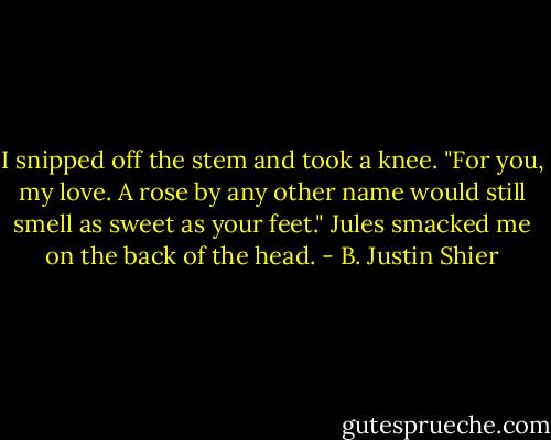 I snipped off the stem and took a knee.<br />"For you, my love. A rose by any other name would still smell as sweet as your feet."<br />Jules smacked me on the back of the head. - B. Justin Shier