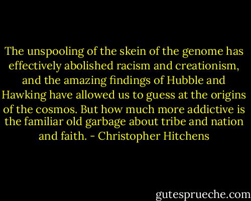 The unspooling of the skein of the genome has effectively abolished racism and creationism, and the amazing findings of Hubble and Hawking have allowed us to guess at the origins of the cosmos. But how much more addictive is the familiar old garbage about tribe and nation and faith. - Christopher Hitchens