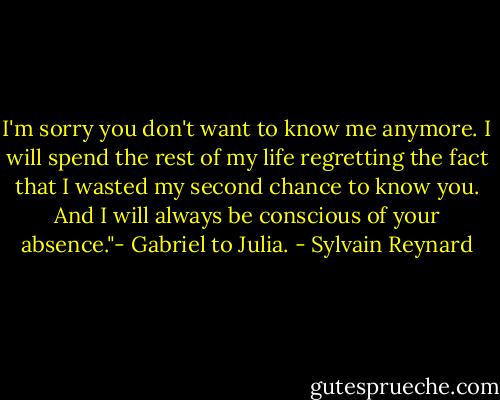 I'm sorry you don't want to know me anymore. I will spend the rest of my life regretting the fact that I wasted my second chance to know you. And I will always be conscious of your absence."- Gabriel to Julia. - Sylvain Reynard