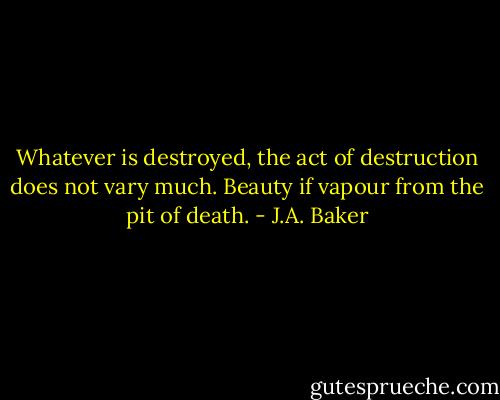 Whatever is destroyed, the act of destruction does not vary much. Beauty if vapour from the pit of death. - J.A. Baker