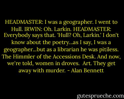 HEADMASTER: I was a geographer. I went to Hull.<br />IRWIN: Oh. Larkin.<br />HEADMASTER: Everybody says that. 'Hull? Oh, Larkin.' I don't know about the poetry...as I say, I was a geographer...but as a librarian he was pitiless. The Himmler of the Accessions Desk. And now, we're told, women in droves. <br />Art. They get away with murder. - Alan Bennett