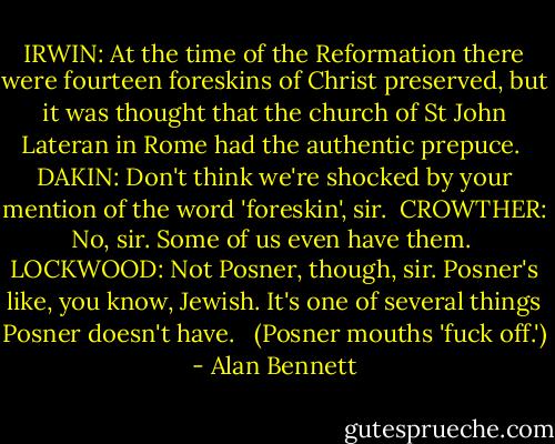 IRWIN: At the time of the Reformation there were fourteen foreskins of Christ preserved, but it was thought that the church of St John Lateran in Rome had the authentic prepuce.<br /><br />DAKIN: Don't think we're shocked by your mention of the word 'foreskin', sir.<br /><br />CROWTHER: No, sir. Some of us even have them.<br /><br />LOCKWOOD: Not Posner, though, sir. Posner's like, you know, Jewish.<br />It's one of several things Posner doesn't have. <br /><br />(Posner mouths 'fuck off.') - Alan Bennett