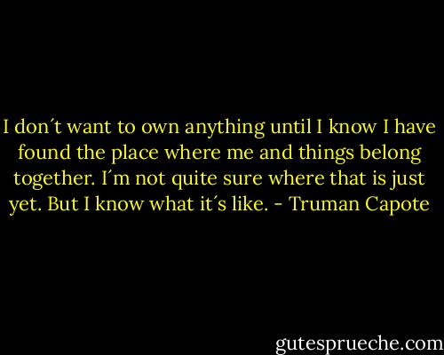 I don´t want to own anything until I know I have found the place where me and things belong together. I´m not quite sure where that is just yet. But I know what it´s like. - Truman Capote