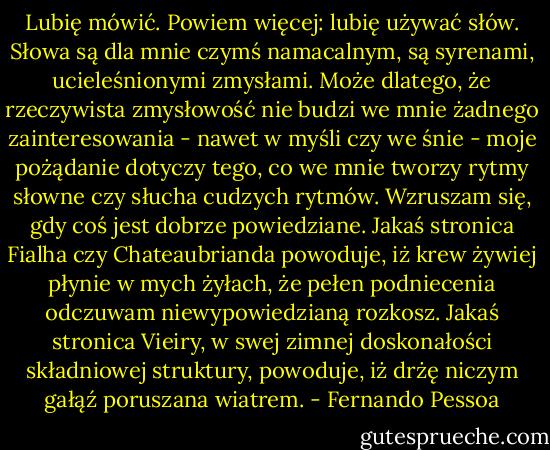 Lubię mówić. Powiem więcej: lubię używać słów. Słowa są dla mnie czymś namacalnym, są syrenami, ucieleśnionymi zmysłami. Może dlatego, że rzeczywista zmysłowość nie budzi we mnie żadnego zainteresowania - nawet w myśli czy we śnie - moje pożądanie dotyczy tego, co we mnie tworzy rytmy słowne czy słucha cudzych rytmów. Wzruszam się, gdy coś jest dobrze powiedziane. Jakaś stronica Fialha czy Chateaubrianda powoduje, iż krew żywiej płynie w mych żyłach, że pełen podniecenia odczuwam niewypowiedzianą rozkosz. Jakaś stronica Vieiry, w swej zimnej doskonałości składniowej struktury, powoduje, iż drżę niczym gałąź poruszana wiatrem. - Fernando Pessoa