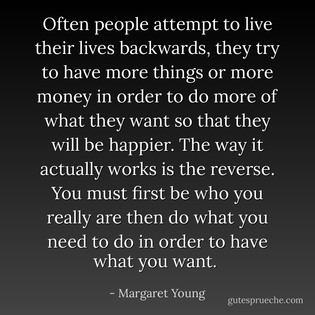 Often people attempt to live their lives backwards, they try to have more things or more money in order to do more of what they want so that they will be happier. The way it actually works is the reverse. You must first be who you really are then do what you need to do in order to have what you want.  - Margaret Young
