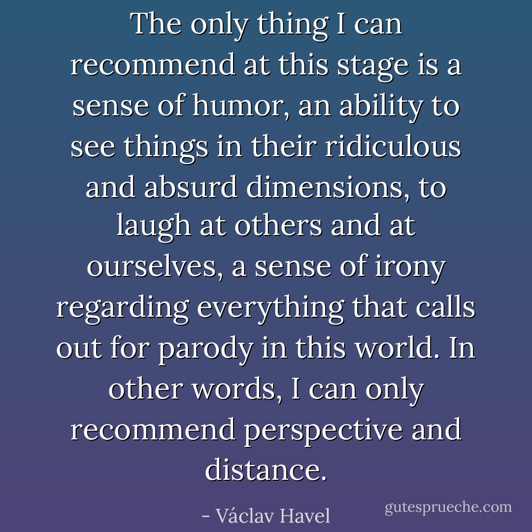 The only thing I can recommend at this stage is a sense of humor, an ability to see things in their ridiculous and absurd dimensions, to laugh at others and at ourselves, a sense of irony regarding everything that calls out for parody in this world. In other words, I can only recommend perspective and distance. - Václav Havel