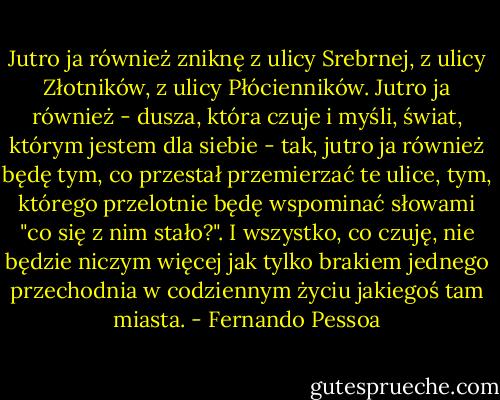 Jutro ja również zniknę z ulicy Srebrnej, z ulicy Złotników, z ulicy Płócienników. Jutro ja również - dusza, która czuje i myśli, świat, którym jestem dla siebie - tak, jutro ja również będę tym, co przestał przemierzać te ulice, tym, którego przelotnie będę wspominać słowami "co się z nim stało?". I wszystko, co czuję, nie będzie niczym więcej jak tylko brakiem jednego przechodnia w codziennym życiu jakiegoś tam miasta. - Fernando Pessoa