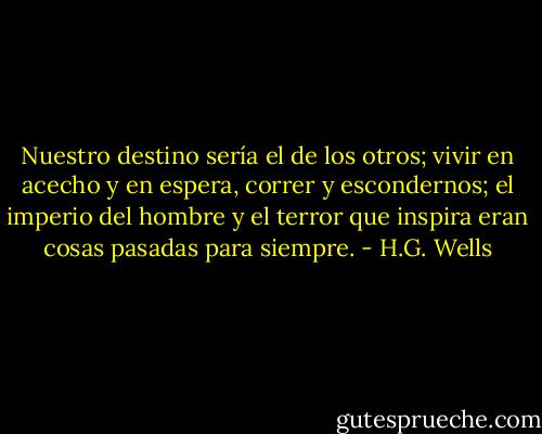 Nuestro destino sería el de los otros; vivir en acecho y en espera, correr y escondernos; el imperio del hombre y el terror que inspira eran cosas pasadas para siempre. - H.G. Wells