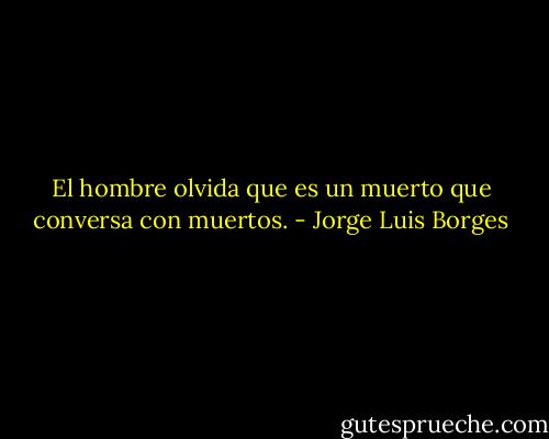 El hombre olvida que es un muerto que conversa con muertos. - Jorge Luis Borges