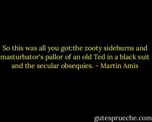 So this was all you got:the zooty sideburns and masturbator's pallor of an old Ted in a black suit and the secular obsequies. - Martin Amis