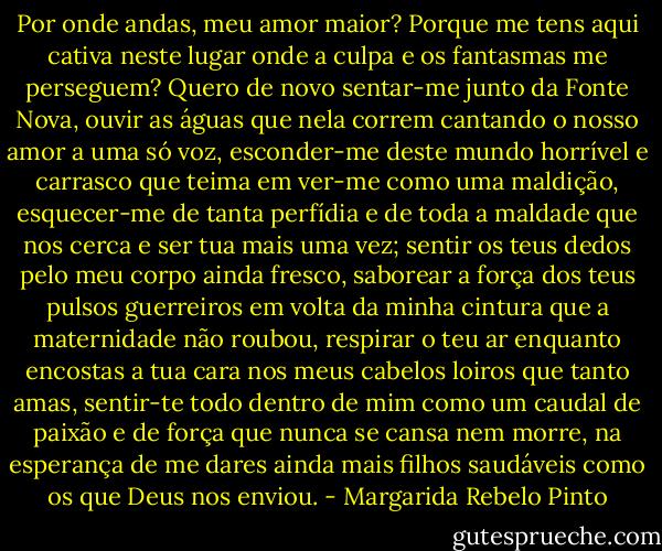Por onde andas, meu amor maior? Porque me tens aqui cativa neste lugar onde a culpa e os fantasmas me perseguem? Quero de novo sentar-me junto da Fonte Nova, ouvir as águas que nela correm cantando o nosso amor a uma só voz, esconder-me deste mundo horrível e carrasco que teima em ver-me como uma maldição, esquecer-me de tanta perfídia e de toda a maldade que nos cerca e ser tua mais uma vez; sentir os teus dedos pelo meu corpo ainda fresco, saborear a força dos teus pulsos guerreiros em volta da minha cintura que a maternidade não roubou, respirar o teu ar enquanto encostas a tua cara nos meus cabelos loiros que tanto amas, sentir-te todo dentro de mim como um caudal de paixão e de força que nunca se cansa nem morre, na esperança de me dares ainda mais filhos saudáveis como os que Deus nos enviou. - Margarida Rebelo Pinto