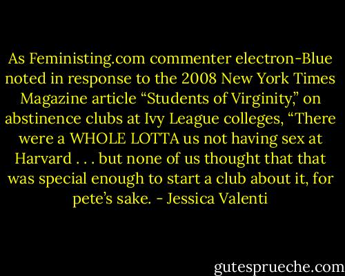 As Feministing.com commenter electron-Blue noted in response to the 2008 New York Times Magazine article “Students of Virginity,” on abstinence clubs at Ivy League colleges, “There were a WHOLE LOTTA us not having sex at Harvard . . . but none of us thought that that was special enough to start a club about it, for pete’s sake. - Jessica Valenti