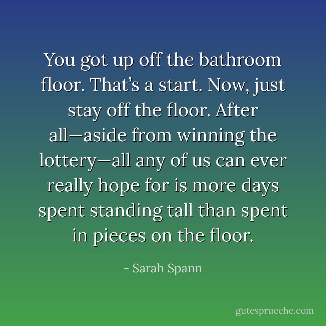 You got up off the bathroom floor. That’s a start. Now, just stay off the floor. After all—aside from winning the lottery—all any of us can ever really hope for is more days spent standing tall than spent in pieces on the floor. - Sarah Spann