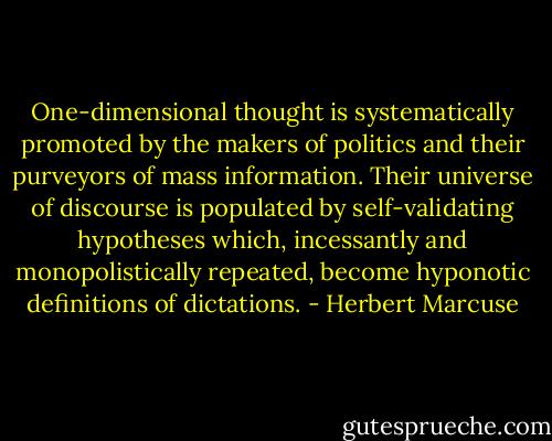 One-dimensional thought is systematically promoted by the makers of politics and their purveyors of mass information. Their universe of discourse is populated by self-validating hypotheses which, incessantly and monopolistically repeated, become hyponotic definitions of dictations. - Herbert Marcuse