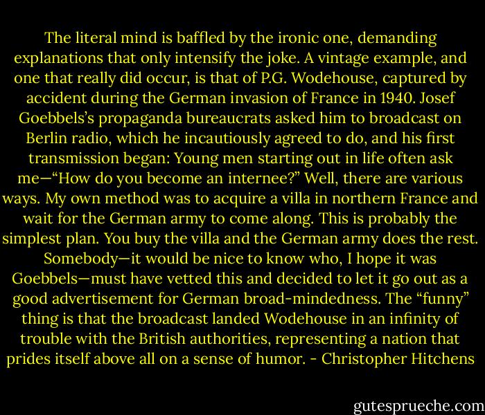 The literal mind is baffled by the ironic one, demanding explanations that only intensify the joke. A vintage example, and one that really did occur, is that of P.G. Wodehouse, captured by accident during the German invasion of France in 1940. Josef Goebbels’s propaganda bureaucrats asked him to broadcast on Berlin radio, which he incautiously agreed to do, and his first transmission began:<br />Young men starting out in life often ask me—“How do you become an internee?” Well, there are various ways. My own method was to acquire a villa in northern France and wait for the German army to come along. This is probably the simplest plan. You buy the villa and the German army does the rest.<br />Somebody—it would be nice to know who, I hope it was Goebbels—must have vetted this and decided to let it go out as a good advertisement for German broad-mindedness. The “funny” thing is that the broadcast landed Wodehouse in an infinity of trouble with the British authorities, representing a nation that prides itself above all on a sense of humor. - Christopher Hitchens