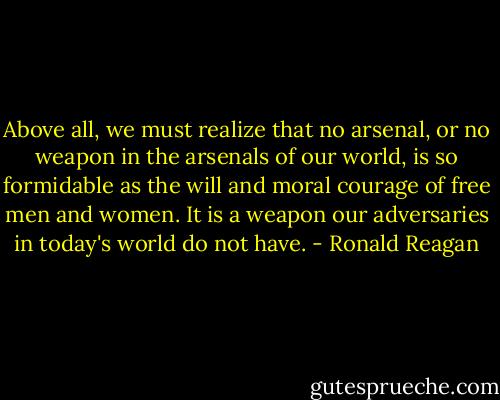 Above all, we must realize that no arsenal, or no weapon in the arsenals of our world, is so formidable as the will and moral courage of free men and women. It is a weapon our adversaries in today's world do not have. - Ronald Reagan