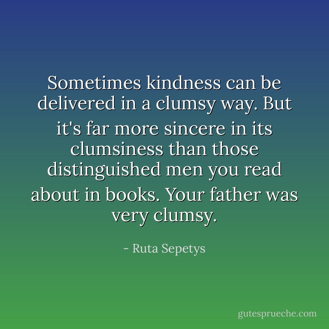 Sometimes kindness can be delivered in a clumsy way. But it's far more sincere in its clumsiness than those distinguished men you read about in books. Your father was very clumsy. - Ruta Sepetys
