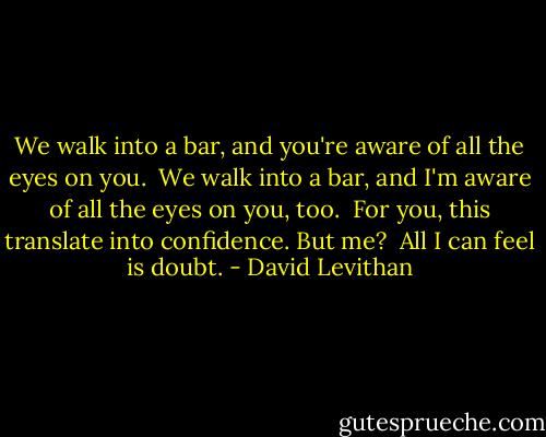We walk into a bar, and you're aware of all the eyes on you.<br /> We walk into a bar, and I'm aware of all the eyes on you, too.<br /> For you, this translate into confidence. But me?<br /> All I can feel is doubt. - David Levithan