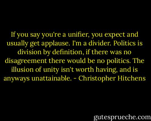 If you say you're a unifier, you expect and usually get applause. I'm a divider. Politics is division by definition, if there was no disagreement there would be no politics. The illusion of unity isn't worth having, and is anyways unattainable. - Christopher Hitchens