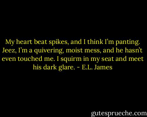 My heart beat spikes, and I think I’m panting. Jeez, I’m a quivering, moist mess, and he hasn’t even touched me. I squirm in my seat and meet his dark glare. - E.L. James