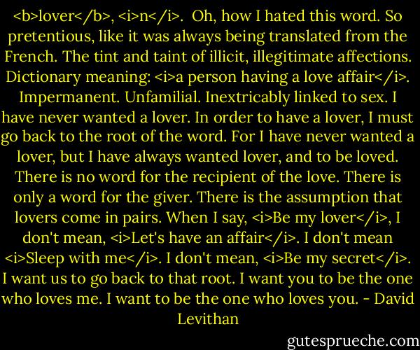 <b>lover</b>, <i>n</i>.<br /><br />Oh, how I hated this word. So pretentious, like it was always being translated from the French. The tint and taint of illicit, illegitimate affections. Dictionary meaning: <i>a person having a love affair</i>. Impermanent. Unfamilial. Inextricably linked to sex.<br />I have never wanted a lover. In order to have a lover, I must go back to the root of the word. For I have never wanted a lover, but I have always wanted lover, and to be loved.<br />There is no word for the recipient of the love. There is only a word for the giver. There is the assumption that lovers come in pairs.<br />When I say, <i>Be my lover</i>, I don't mean, <i>Let's have an affair</i>. I don't mean <i>Sleep with me</i>. I don't mean, <i>Be my secret</i>.<br />I want us to go back to that root.<br />I want you to be the one who loves me.<br />I want to be the one who loves you. - David Levithan