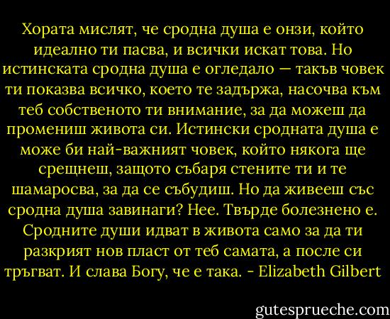 Хората мислят, че сродна душа е онзи, който идеално ти пасва, и всички искат това. Но истинската сродна душа е огледало — такъв човек ти показва всичко, което те задържа, насочва към теб собственото ти внимание, за да можеш да промениш живота си. Истински сродната душа е може би най-важният човек, който някога ще срещнеш, защото събаря стените ти и те шамаросва, за да се събудиш. Но да живееш със сродна душа завинаги? Нее. Твърде болезнено е. Сродните души идват в живота само за да ти разкрият нов пласт от теб самата, а после си тръгват. И слава Богу, че е така. - Elizabeth Gilbert