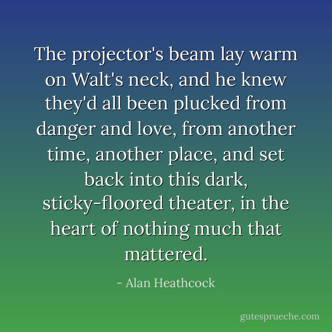 The projector's beam lay warm on Walt's neck, and he knew they'd all been plucked from danger and love, from another time, another place, and set back into this dark, sticky-floored theater, in the heart of nothing much that mattered. - Alan Heathcock