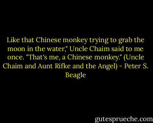 Like that Chinese monkey trying to grab the moon in the water," Uncle Chaim said to me once. "That's me, a Chinese monkey."<br />(Uncle Chaim and Aunt Rifke and the Angel) - Peter S. Beagle