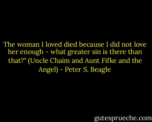 The woman I loved died because I did not love her enough - what greater sin is there than that?"<br />(Uncle Chaim and Aunt Fifke and the Angel) - Peter S. Beagle