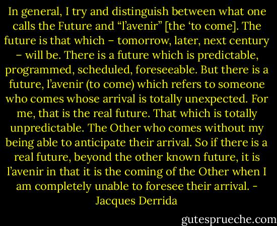 In general, I try and distinguish between what one calls the Future and “l’avenir” [the ‘to come]. The future is that which – tomorrow, later, next century – will be. There is a future which is predictable, programmed, scheduled, foreseeable. But there is a future, l’avenir (to come) which refers to someone who comes whose arrival is totally unexpected. For me, that is the real future. That which is totally unpredictable. The Other who comes without my being able to anticipate their arrival. So if there is a real future, beyond the other known future, it is l’avenir in that it is the coming of the Other when I am completely unable to foresee their arrival. - Jacques Derrida