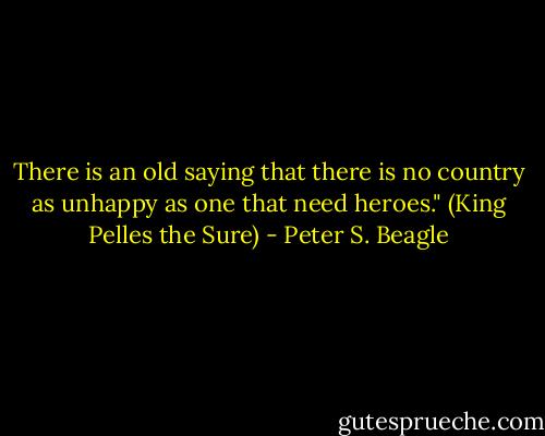 There is an old saying that there is no country as unhappy as one that need heroes."<br />(King Pelles the Sure) - Peter S. Beagle