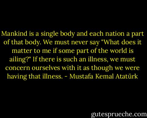 Mankind is a single body and each nation a part of that body. We must never say "What does it matter to me if some part of the world is ailing?" If there is such an illness, we must concern ourselves with it as though we were having that illness. - Mustafa Kemal Atatürk