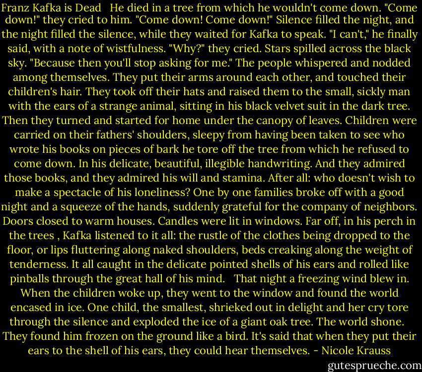 Franz Kafka is Dead<br /> <br />He died in a tree from which he wouldn't come down. "Come down!" they cried to him. "Come down! Come down!" Silence filled the night, and the night filled the silence, while they waited for Kafka to speak. "I can't," he finally said, with a note of wistfulness. "Why?" they cried. Stars spilled across the black sky. "Because then you'll stop asking for me." The people whispered and nodded among themselves. They put their arms around each other, and touched their children's hair. They took off their hats and raised them to the small, sickly man with the ears of a strange animal, sitting in his black velvet suit in the dark tree. Then they turned and started for home under the canopy of leaves. Children were carried on their fathers' shoulders, sleepy from having been taken to see who wrote his books on pieces of bark he tore off the tree from which he refused to come down. In his delicate, beautiful, illegible handwriting. And they admired those books, and they admired his will and stamina. After all: who doesn't wish to make a spectacle of his loneliness? One by one families broke off with a good night and a squeeze of the hands, suddenly grateful for the company of neighbors. Doors closed to warm houses. Candles were lit in windows. Far off, in his perch in the trees , Kafka listened to it all: the rustle of the clothes being dropped to the floor, or lips fluttering along naked shoulders, beds creaking along the weight of tenderness. It all caught in the delicate pointed shells of his ears and rolled like pinballs through the great hall of his mind. <br /><br />That night a freezing wind blew in. When the children woke up, they went to the window and found the world encased in ice. One child, the smallest, shrieked out in delight and her cry tore through the silence and exploded the ice of a giant oak tree. The world shone. <br /><br />They found him frozen on the ground like a bird. It's said that when they put their ears to the shell of his ears, they could hear themselves. - Nicole Krauss