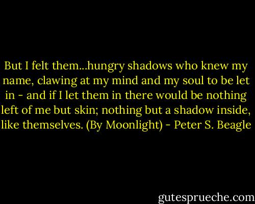 But I felt them...hungry shadows who knew my name, clawing at my mind and my soul to be let in - and if I let them in there would be nothing left of me but skin; nothing but a shadow inside, like themselves. (By Moonlight) - Peter S. Beagle