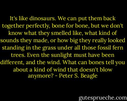 It's like dinosaurs. We can put them back together perfectly, bone for bone, but we don't know what they smelled like, what kind of sounds they made, or how big they really looked standing in the grass under all those fossil fern trees. Even the sunlight must have been different, and the wind. What can bones tell you about a kind of wind that doesn't blow anymore? - Peter S. Beagle
