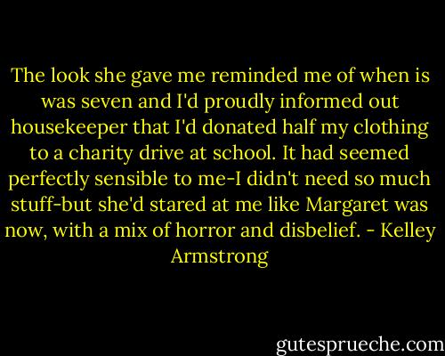 The look she gave me reminded me of when is was seven and I'd proudly informed out housekeeper that I'd donated half my clothing to a charity drive at school. It had seemed perfectly sensible to me-I didn't need so much stuff-but she'd stared at me like Margaret was now, with a mix of horror and disbelief. - Kelley Armstrong