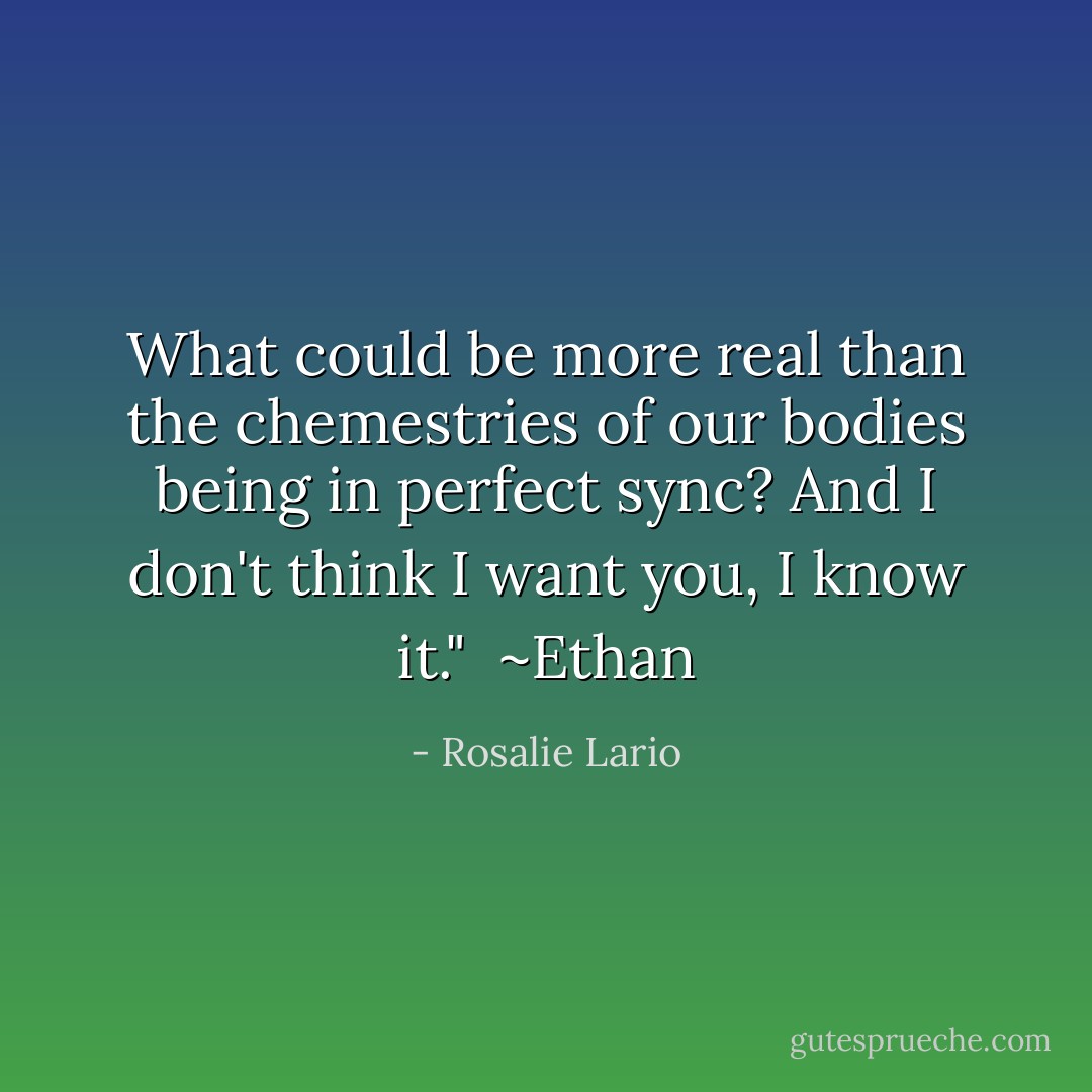 What could be more real than the chemestries of our bodies being in perfect sync? And I don't think I want you, I know it."<br /><br />~Ethan - Rosalie Lario