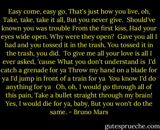 Easy come, easy go,<br />That's just how you live, oh,<br />Take, take, take it all,<br />But you never give.<br /><br />Should've known you was trouble<br />From the first kiss,<br />Had your eyes wide open.<br />Why were they open?<br /><br />Gave you all I had and you tossed it in the trash,<br />You tossed it in the trash, you did.<br /><br />To give me all your love is all I ever asked, 'cause<br />What you don't understand is<br /><br />I'd catch a grenade for ya<br />Throw my hand on a blade for ya<br />I'd jump in front of a train for ya <br />You know I'd do anything for ya<br /> <br />Oh, oh, I would go through all of this pain,<br />Take a bullet straight through my brain!<br />Yes, I would die for ya, baby,<br />But you won't do the same. - Bruno Mars